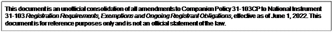 Zone de Texte: This document is an unofficial consolidation of all amendments to Companion Policy 31-103CP to National Instrument 31-103 Registration Requirements, Exemptions and Ongoing Registrant Obligations, effective as of June 1, 2022. This document is for reference purposes only and is not an official statement of the law.