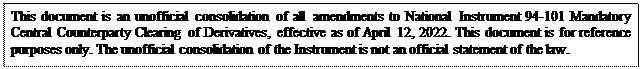 Zone de Texte: This document is an unofficial consolidation of all amendments to National Instrument 94-101 Mandatory Central Counterparty Clearing of Derivatives, effective as of April 12, 2022. This document is for reference purposes only. The unofficial consolidation of the Instrument is not an official statement of the law.