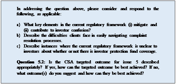 Zone de Texte: In addressing the question above, please consider and respond to the following, as applicable:

a)	What key elements in the current regulatory framework (i) mitigate and
(ii) contribute to investor confusion?
b)	Describe the difficulties clients face in easily navigating complaint resolution processes.
c)	Describe instances where the current regulatory framework is unclear to investors about whether or not there is investor protection fund coverage.

Question 5.2: Is the CSA targeted outcome for issue 5 described appropriately? If yes, how can the targeted outcome be best achieved? If no, what outcome(s) do you suggest and how can they be best achieved?
