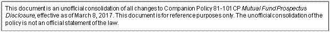 Zone de Texte: This document is an unofficial consolidation of all changes to Companion Policy 81-101CP Mutual Fund Prospectus Disclosure, effective as of March 8, 2017. This document is for reference purposes only. The unofficial consolidation of the policy is not an official statement of the law.