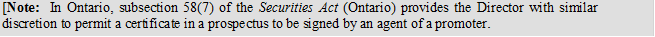 [Note: In Ontario, subsection 58(7) of the Securities Act (Ontario) provides the Director with similar discretion to permit a certificate in a prospectus to be signed by an agent of a promoter.
