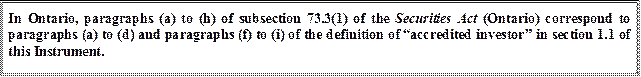 In Ontario, paragraphs (a) to (h) of subsection 73.3(1) of the Securities Act (Ontario) correspond to paragraphs (a) to (d) and paragraphs (f) to (i) of the definition of “accredited investor” in section 1.1 of this Instrument.