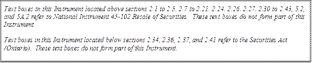 Text boxes in this Instrument located above sections 2.1 to 2.5, 2.7 to 2.21, 2.24, 2.26, 2.27, 2.30 to 2.43, 5.2, and 5A.2 refer to National Instrument 45-102 Resale of Securities. These text boxes do not form part of this Instrument.

Text boxes in this Instrument located below sections 2.34, 2.36, 2.37, and 2.41 refer to the Securities Act (Ontario). These text boxes do not form part of this Instrument.
