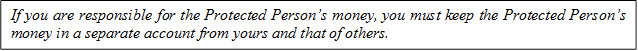 If you are responsible for the Protected Person’s money, you must keep the Protected Person’s money in a separate account from yours and that of others.