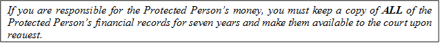 If you are responsible for the Protected Person’s money, you must keep a copy of ALL of the Protected Person’s financial records for seven years and make them available to the court upon request.