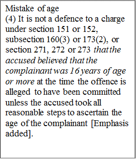 Mistake of age
(4) It is not a defence to a charge under section 151 or 152, subsection 160(3) or 173(2), or section 271, 272 or 273 that the accused believed that the complainant was 16 years of age or more at the time the offence is alleged to have been committed unless the accused took all reasonable steps to ascertain the age of the complainant [Emphasis added].

