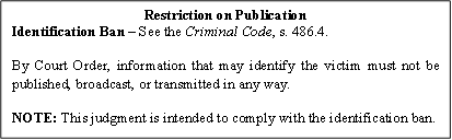 Restriction on Publication
Identification Ban – See the Criminal Code, s. 486.4.
By Court Order, information that may identify the victim must not be published, broadcast, or transmitted in any way.
NOTE: This judgment is intended to comply with the identification ban.

