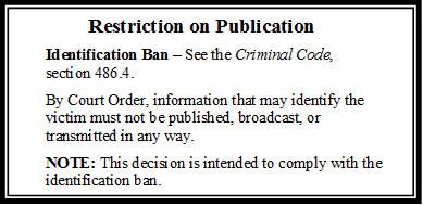 Restriction on Publication
Identification Ban – See the Criminal Code, section 486.4.
By Court Order, information that may identify the victim must not be published, broadcast, or transmitted in any way.
NOTE: This decision is intended to comply with the identification ban.
