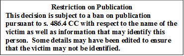 Restriction on Publication
This decision is subject to a ban on publication pursuant to s. 486.4 CC with respect to the name of the victim as well as information that may identify this person.  Some details may have been edited to ensure that the victim may not be identified.
