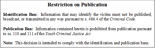 Restriction on Publication

Identification Ban:  Information that may identify the victim must not be published, broadcast, or transmitted in any way pursuant to s. 486.4 of the Criminal Code.

Publication Ban:  Information contained herein is prohibited from publication pursuant to ss. 110 and 111 of the Youth Criminal Justice Act

Note:  This decision is intended to comply with the identification and publication bans.
